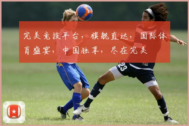 完美竞技平台，旗舰直达，国际体育盛宴，中国独享，尽在完美