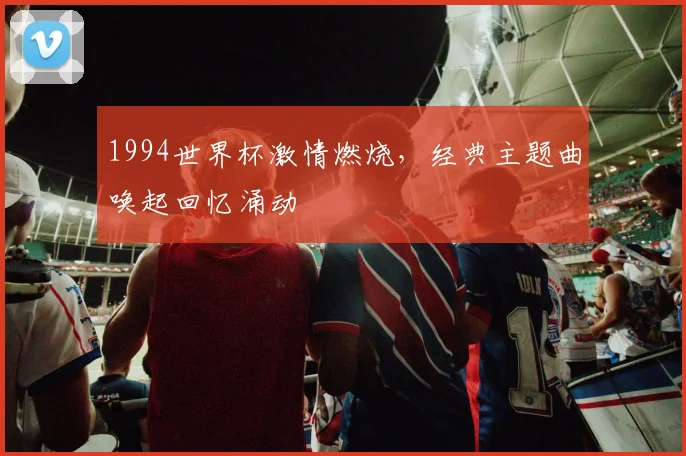 1994世界杯激情燃烧，经典主题曲唤起回忆涌动