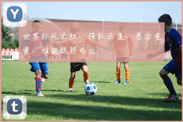 世界杯死亡组，强队云集，悬念重重，谁能脱颖而出