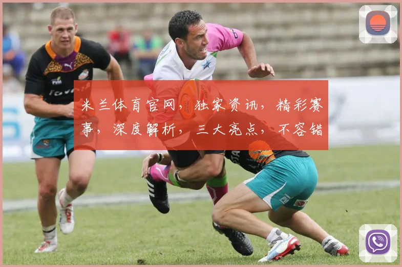 米兰体育官网，独家资讯，精彩赛事，深度解析，三大亮点，不容错过，尽在掌握