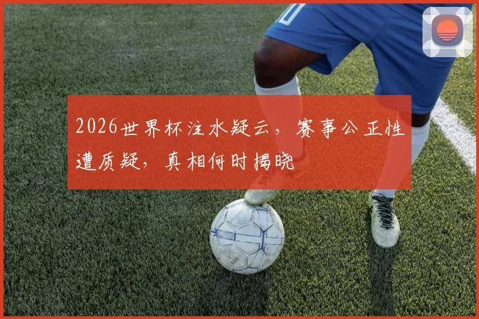 2026世界杯注水疑云，赛事公正性遭质疑，真相何时揭晓