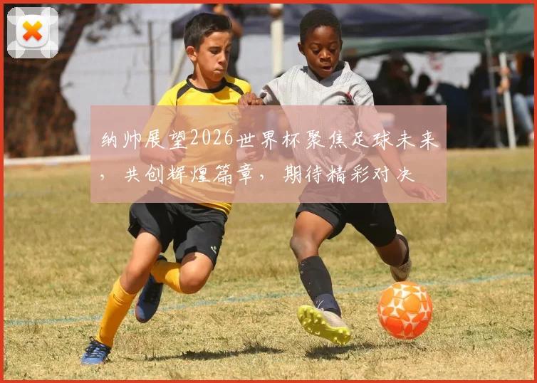 纳帅展望2026世界杯聚焦足球未来，共创辉煌篇章，期待精彩对决
