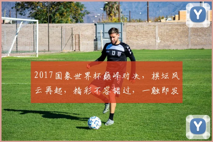 2017国象世界杯巅峰对决，棋坛风云再起，精彩不容错过，一触即发