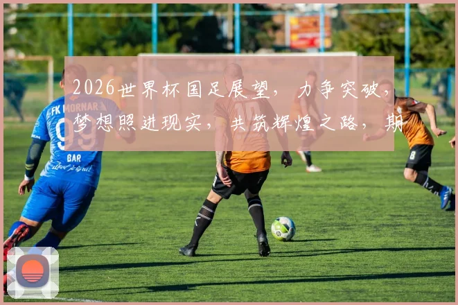 2026世界杯国足展望，力争突破，梦想照进现实，共筑辉煌之路，期待惊喜