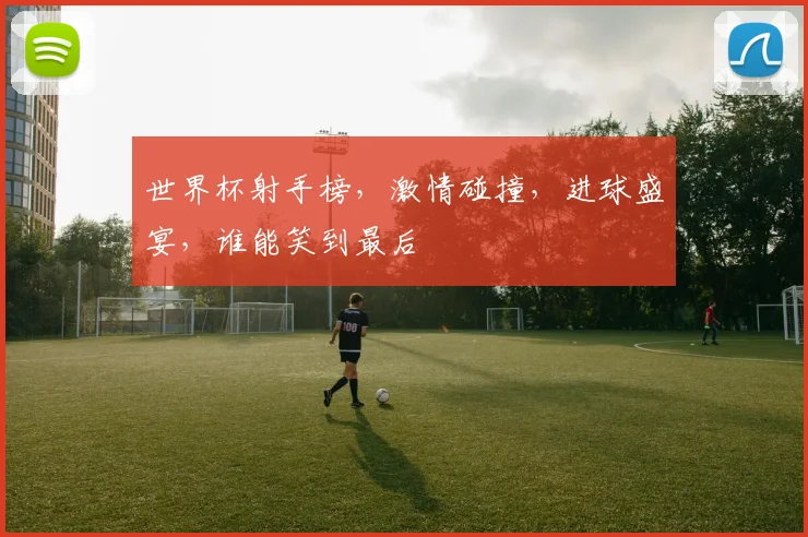 世界杯射手榜，激情碰撞，进球盛宴，谁能笑到最后