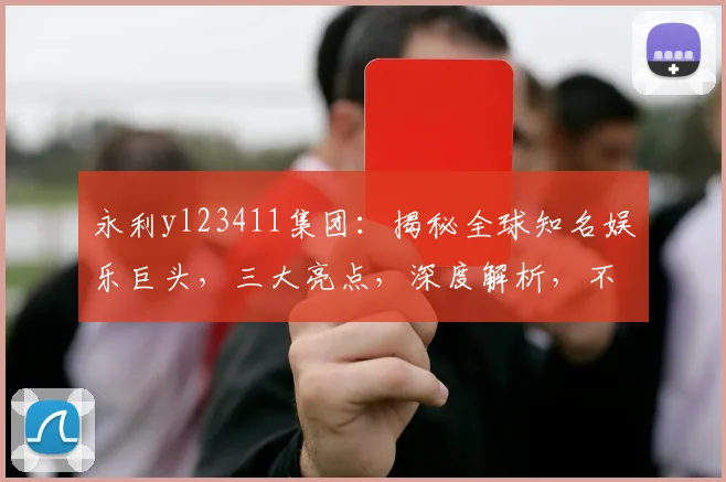 永利yl23411集团：揭秘全球知名娱乐巨头，三大亮点，深度解析，不容错过